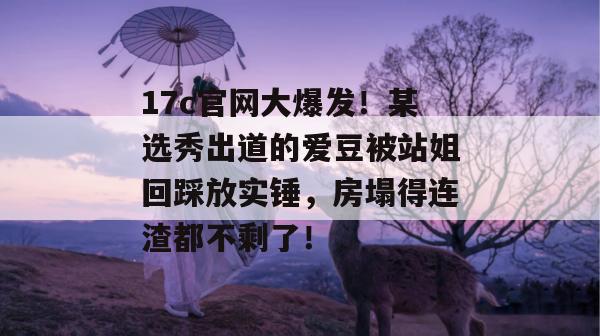 17c官网大爆发！某选秀出道的爱豆被站姐回踩放实锤，房塌得连渣都不剩了！