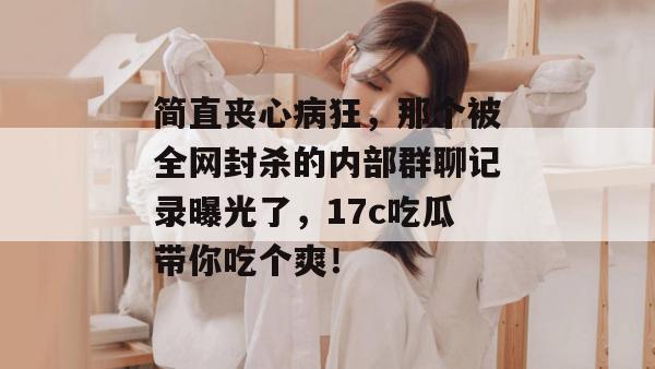 简直丧心病狂，那个被全网封杀的内部群聊记录曝光了，17c吃瓜带你吃个爽！
