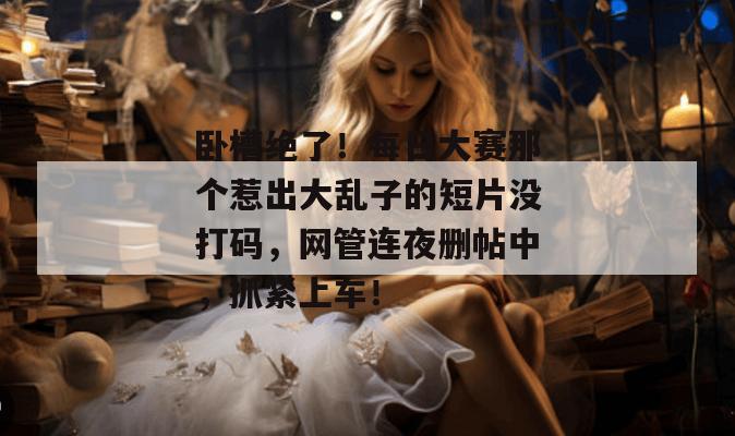 卧槽绝了！每日大赛那个惹出大乱子的短片没打码，网管连夜删帖中，抓紧上车！