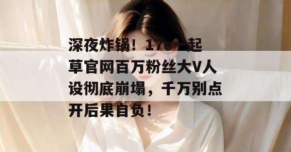 深夜炸锅！17c一起草官网百万粉丝大V人设彻底崩塌，千万别点开后果自负！