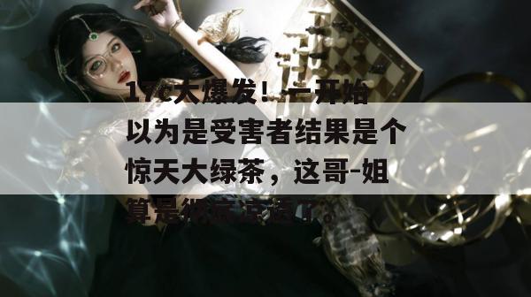 17c大爆发！一开始以为是受害者结果是个惊天大绿茶，这哥-姐算是彻底凉透了。