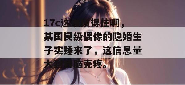 17c这谁顶得住啊，某国民级偶像的隐婚生子实锤来了，这信息量大到我脑壳疼。