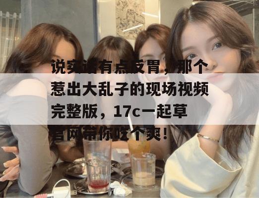 说实话有点反胃，那个惹出大乱子的现场视频完整版，17c一起草官网带你吃个爽！