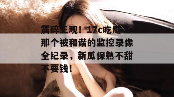 震碎三观！17c吃瓜那个被和谐的监控录像全纪录，新瓜保熟不甜不要钱！