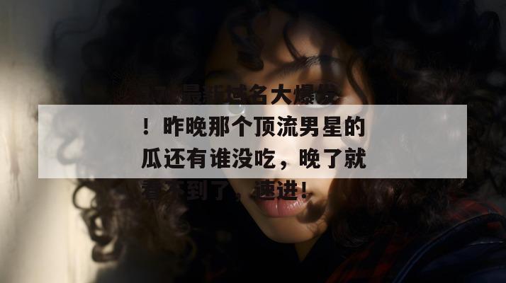 17c最新域名大爆发！昨晚那个顶流男星的瓜还有谁没吃，晚了就看不到了，速进！