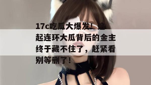 17c吃瓜大爆发！这起连环大瓜背后的金主终于藏不住了，赶紧看别等删了！
