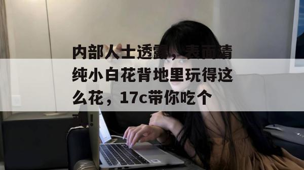 内部人士透露，表面清纯小白花背地里玩得这么花，17c带你吃个爽！