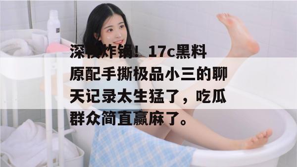深夜炸锅！17c黑料原配手撕极品小三的聊天记录太生猛了，吃瓜群众简直赢麻了。