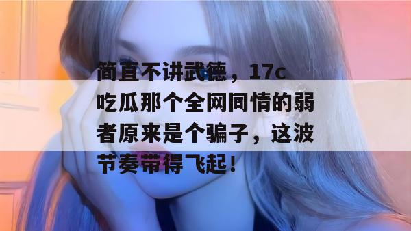 简直不讲武德,17c吃瓜那个全网同情的弱者原来是个骗子,这波节奏带得飞起! 简直不讲武德,17c吃瓜那个全网同情的弱者原来是个骗子,这波节奏带得飞起!