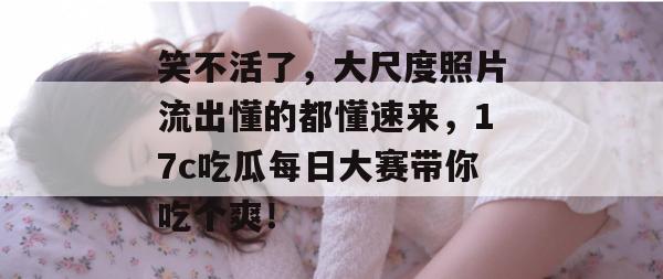 笑不活了，大尺度照片流出懂的都懂速来，17c吃瓜每日大赛带你吃个爽！