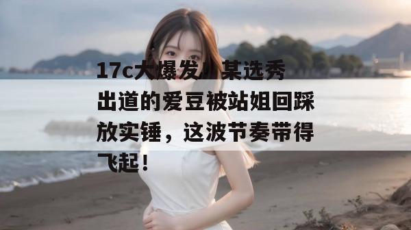 17c大爆发!某选秀出道的爱豆被站姐回踩放实锤,这波节奏带得飞起! 17c大爆发!某选秀出道的爱豆被站姐回踩放实锤,这波节奏带得飞起!