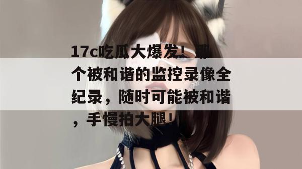 17c吃瓜大爆发！那个被和谐的监控录像全纪录，随时可能被和谐，手慢拍大腿！