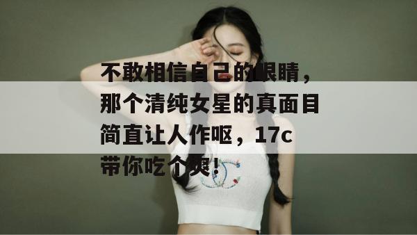 不敢相信自己的眼睛，那个清纯女星的真面目简直让人作呕，17c带你吃个爽！