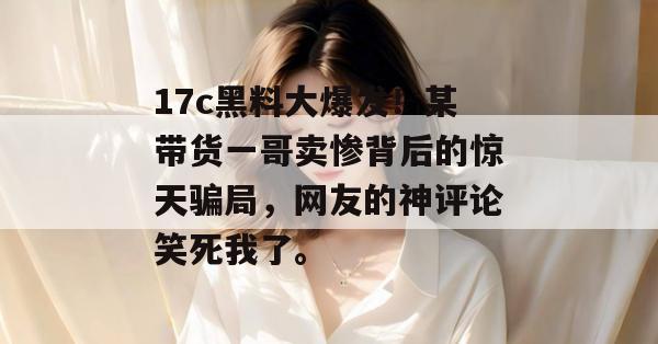17c黑料大爆发！某带货一哥卖惨背后的惊天骗局，网友的神评论笑死我了。