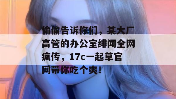 偷偷告诉你们，某大厂高管的办公室绯闻全网疯传，17c一起草官网带你吃个爽！