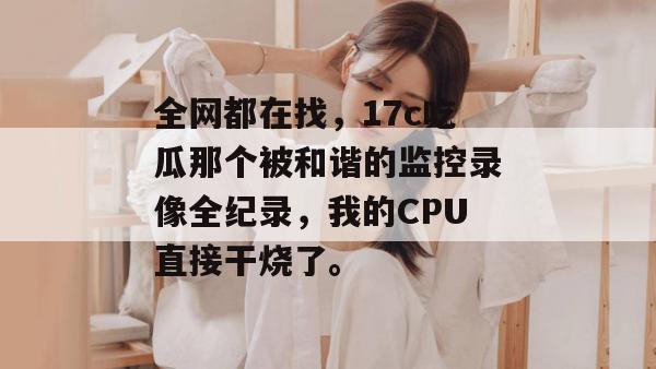 全网都在找，17c吃瓜那个被和谐的监控录像全纪录，我的CPU直接干烧了。