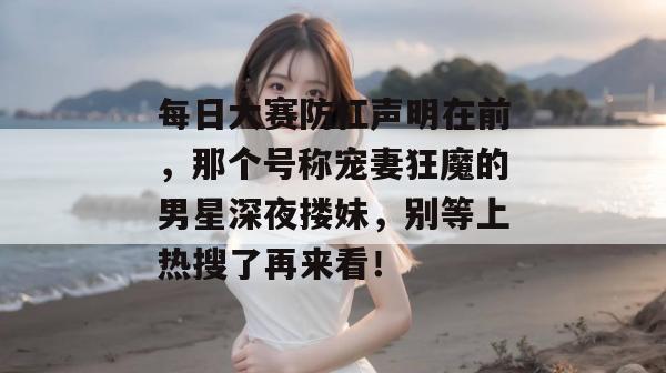 每日大赛防杠声明在前，那个号称宠妻狂魔的男星深夜搂妹，别等上热搜了再来看！