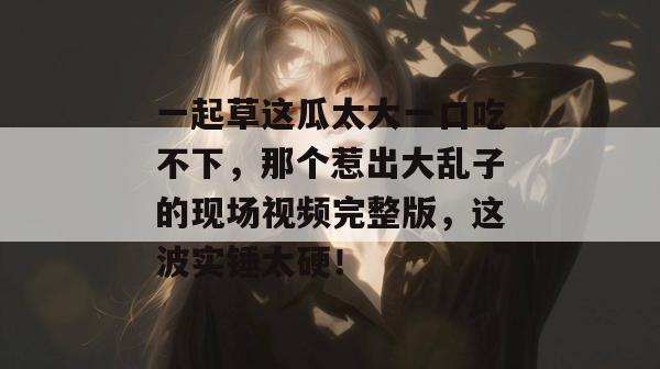 一起草这瓜太大一口吃不下，那个惹出大乱子的现场视频完整版，这波实锤太硬！