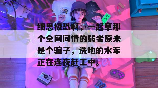 细思极恐啊，一起草那个全网同情的弱者原来是个骗子，洗地的水军正在连夜赶工中。