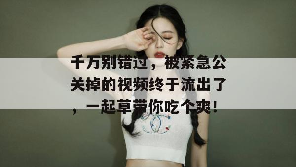 千万别错过，被紧急公关掉的视频终于流出了，一起草带你吃个爽！