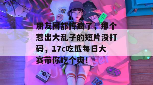 朋友圈都传疯了，那个惹出大乱子的短片没打码，17c吃瓜每日大赛带你吃个爽！