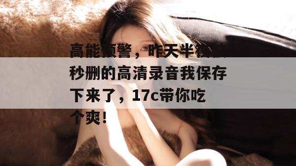 高能预警,昨天半夜被秒删的高清录音我保存下来了,17c带你吃个爽! 高能预警,昨天半夜被秒删的高清录音我保存下来了,17c带你吃个爽!