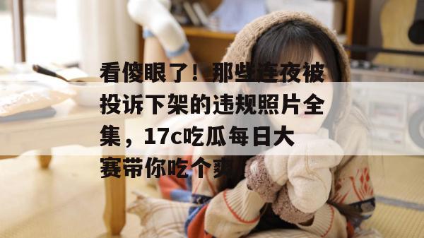 看傻眼了！那些连夜被投诉下架的违规照片全集，17c吃瓜每日大赛带你吃个爽！