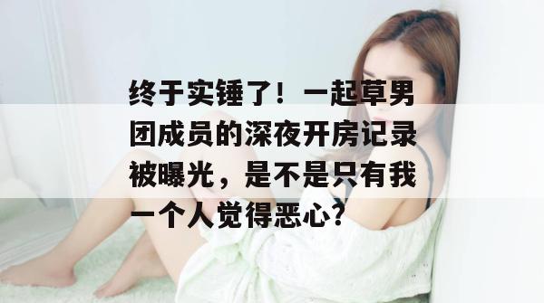 终于实锤了！一起草男团成员的深夜开房记录被曝光，是不是只有我一个人觉得恶心？