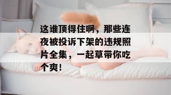 这谁顶得住啊，那些连夜被投诉下架的违规照片全集，一起草带你吃个爽！