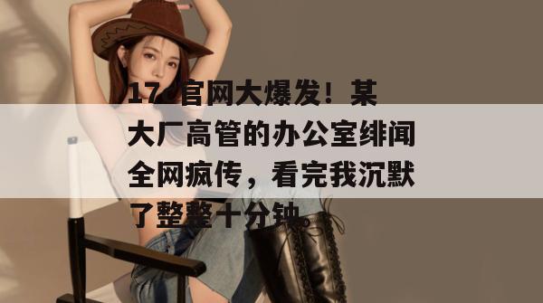 17c官网大爆发！某大厂高管的办公室绯闻全网疯传，看完我沉默了整整十分钟。