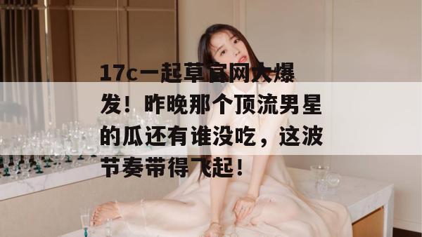 17c一起草官网大爆发!昨晚那个顶流男星的瓜还有谁没吃,这波节奏带得飞起! 17c一起草官网大爆发!昨晚那个顶流男星的瓜还有谁没吃,这波节奏带得飞起!