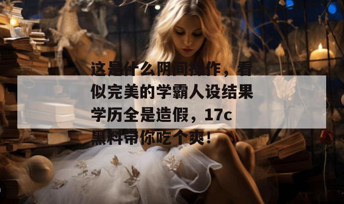 这是什么阴间操作，看似完美的学霸人设结果学历全是造假，17c黑料带你吃个爽！