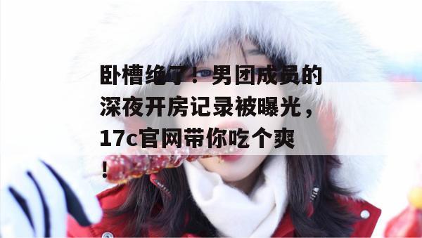 卧槽绝了！男团成员的深夜开房记录被曝光，17c官网带你吃个爽！