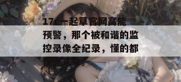 17c一起草官网高能预警，那个被和谐的监控录像全纪录，懂的都懂速来拿。