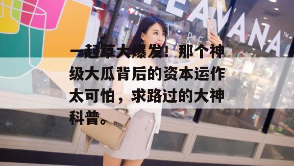一起草大爆发！那个神级大瓜背后的资本运作太可怕，求路过的大神科普。