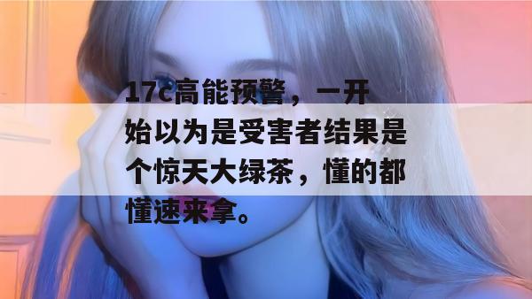 17c高能预警，一开始以为是受害者结果是个惊天大绿茶，懂的都懂速来拿。