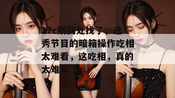 17c别到处找了，选秀节目的暗箱操作吃相太难看，这吃相，真的太难看了。